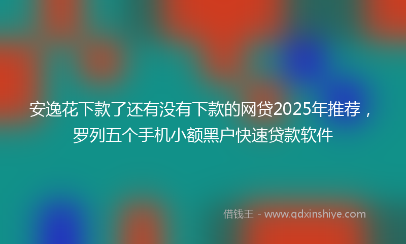 安逸花下款了还有没有下款的网贷2025年推荐，罗列五个手机小额黑户快速贷款软件