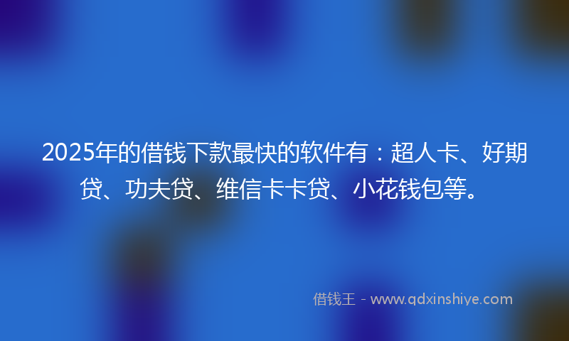 2025年的借钱下款最快的软件有：超人卡、好期贷、功夫贷、维信卡卡贷、小花钱包等。