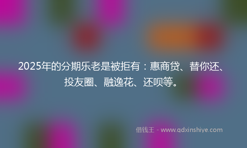 2025年的分期乐老是被拒有：惠商贷、替你还、投友圈、融逸花、还呗等。