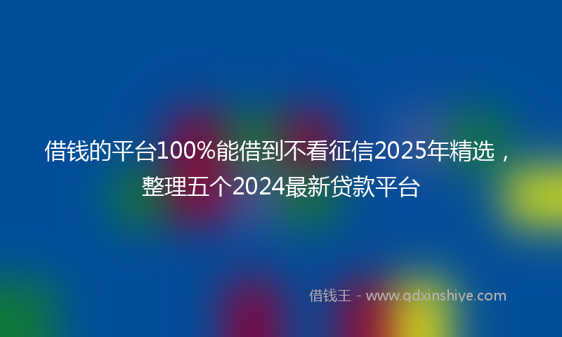 借钱的平台100%能借到不看征信2025年精选，整理五个2024最新贷款平台