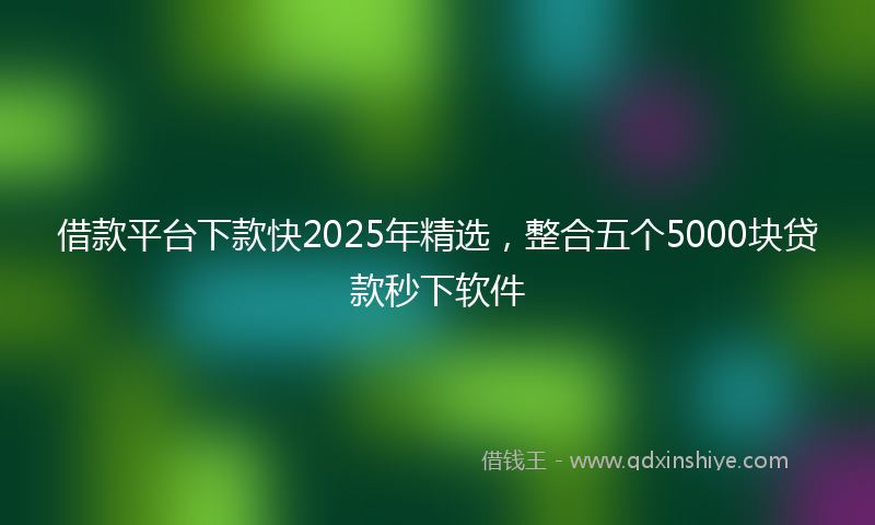 借款平台下款快2025年精选，整合五个5000块贷款秒下软件