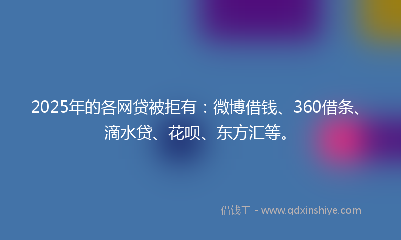 2025年的各网贷被拒有：微博借钱、360借条、滴水贷、花呗、东方汇等。