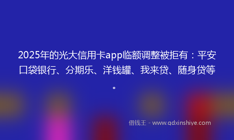 2025年的光大信用卡app临额调整被拒有：平安口袋银行、分期乐、洋钱罐、我来贷、随身贷等。