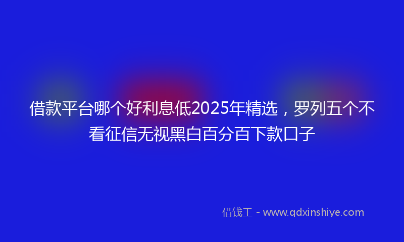 借款平台哪个好利息低2025年精选，罗列五个不看征信无视黑白百分百下款口子