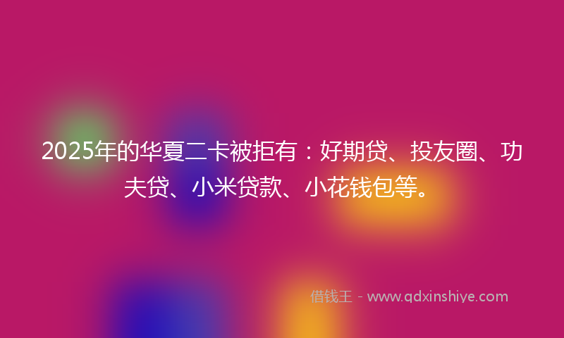 2025年的华夏二卡被拒有：好期贷、投友圈、功夫贷、小米贷款、小花钱包等。