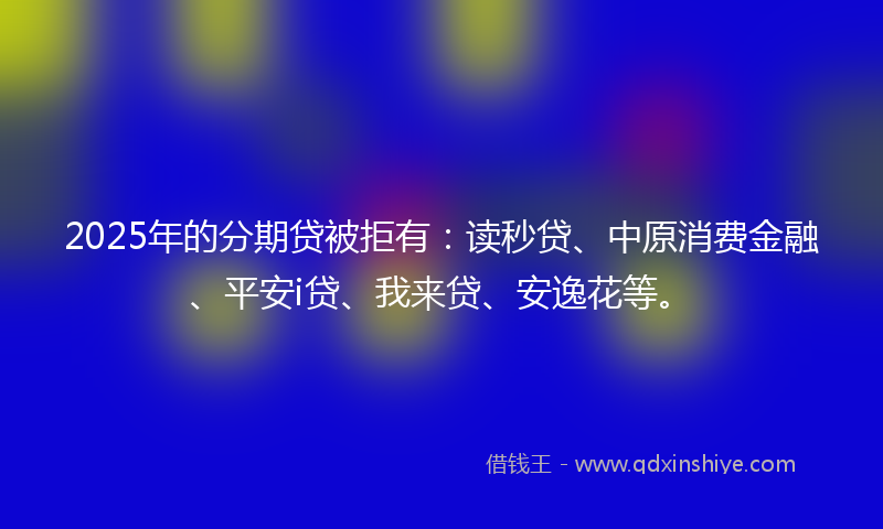 2025年的分期贷被拒有：读秒贷、中原消费金融、平安i贷、我来贷、安逸花等。