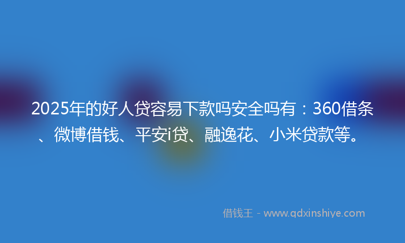 2025年的好人贷容易下款吗安全吗有：360借条、微博借钱、平安i贷、融逸花、小米贷款等。