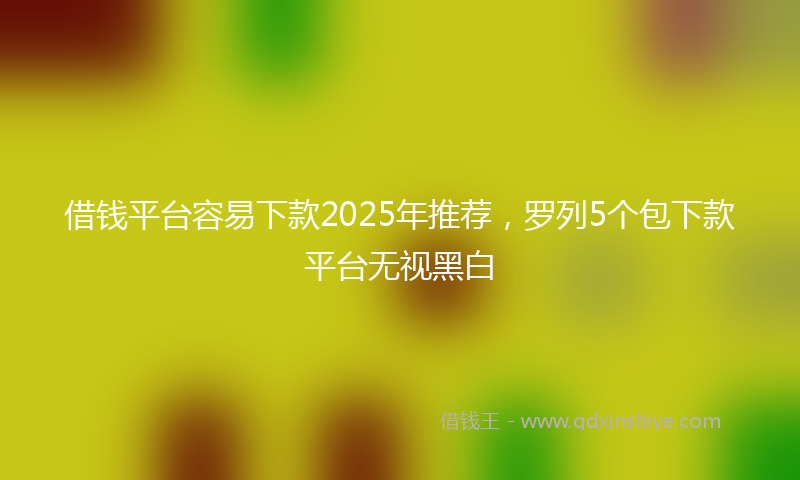 借钱平台容易下款2025年推荐，罗列5个包下款平台无视黑白