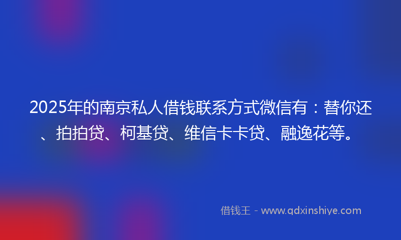 2025年的南京私人借钱联系方式微信有：替你还、拍拍贷、柯基贷、维信卡卡贷、融逸花等。