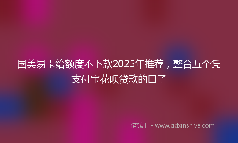 国美易卡给额度不下款2025年推荐，整合五个凭支付宝花呗贷款的口子
