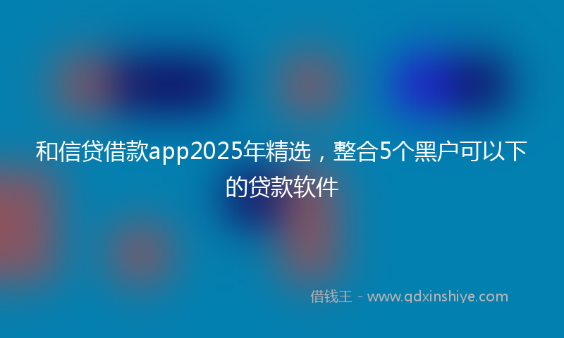 和信贷借款app2025年精选，整合5个黑户可以下的贷款软件