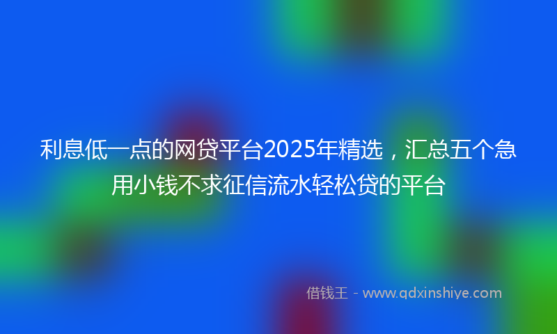 利息低一点的网贷平台2025年精选，汇总五个急用小钱不求征信流水轻松贷的平台