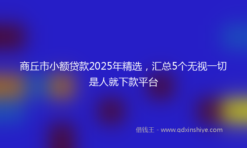 商丘市小额贷款2025年精选，汇总5个无视一切是人就下款平台