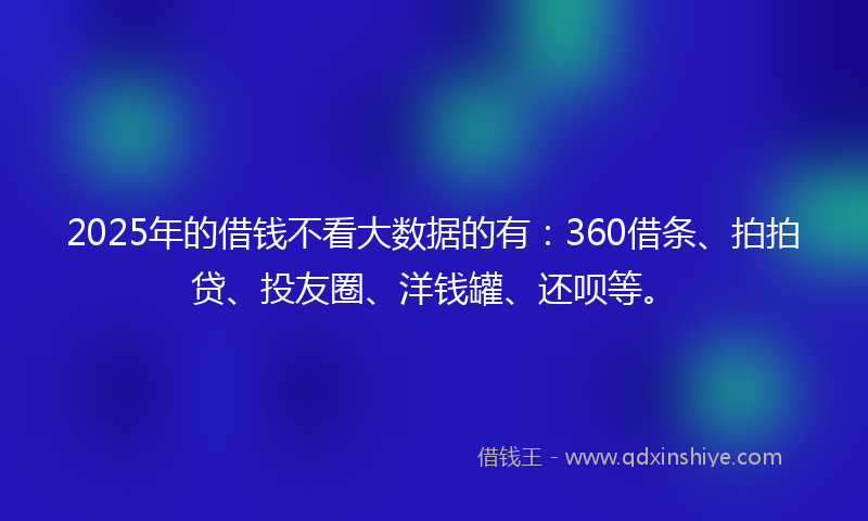 2025年的借钱不看大数据的有：360借条、拍拍贷、投友圈、洋钱罐、还呗等。