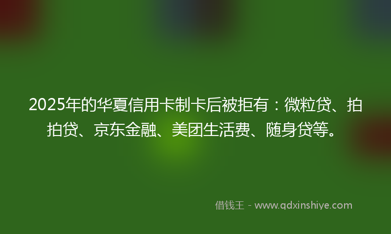 2025年的华夏信用卡制卡后被拒有：微粒贷、拍拍贷、京东金融、美团生活费、随身贷等。