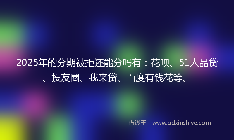 2025年的分期被拒还能分吗有：花呗、51人品贷、投友圈、我来贷、百度有钱花等。