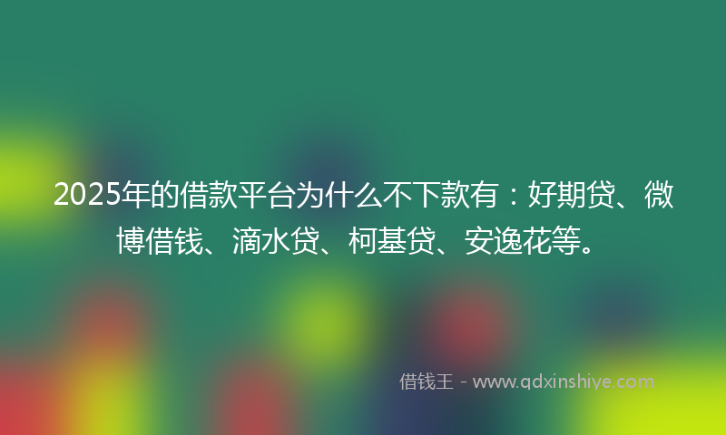 2025年的借款平台为什么不下款有：好期贷、微博借钱、滴水贷、柯基贷、安逸花等。