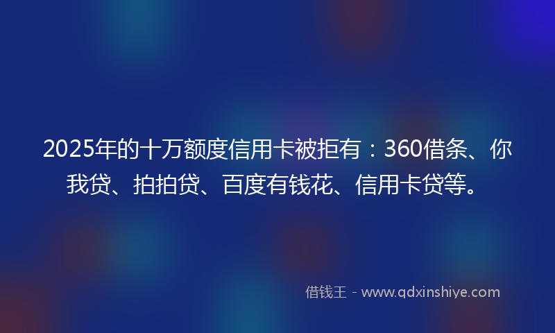 2025年的十万额度信用卡被拒有：360借条、你我贷、拍拍贷、百度有钱花、信用卡贷等。
