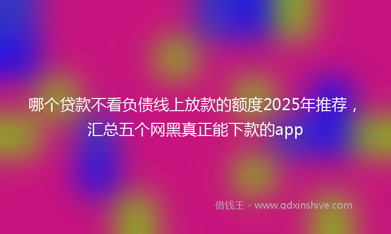 哪个贷款不看负债线上放款的额度2025年推荐，汇总五个网黑真正能下款的app