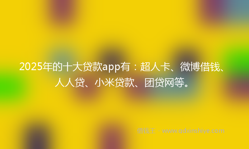 2025年的十大贷款app有：超人卡、微博借钱、人人贷、小米贷款、团贷网等。
