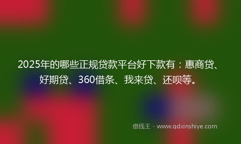2025年的哪些正规贷款平台好下款有：惠商贷、好期贷、360借条、我来贷、还呗等。