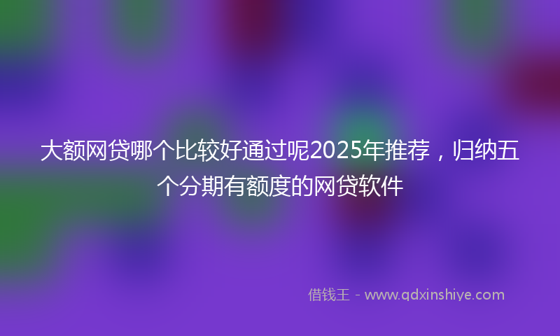 大额网贷哪个比较好通过呢2025年推荐，归纳五个分期有额度的网贷软件