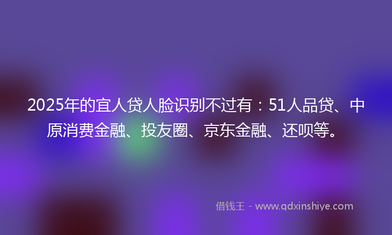 2025年的宜人贷人脸识别不过有：51人品贷、中原消费金融、投友圈、京东金融、还呗等。