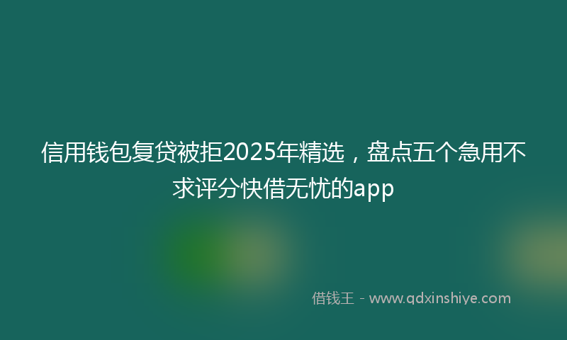 信用钱包复贷被拒2025年精选，盘点五个急用不求评分快借无忧的app