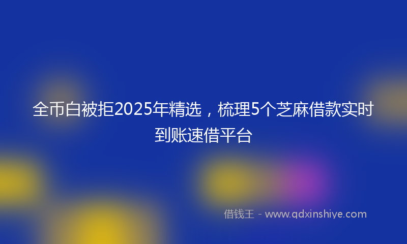 全币白被拒2025年精选，梳理5个芝麻借款实时到账速借平台