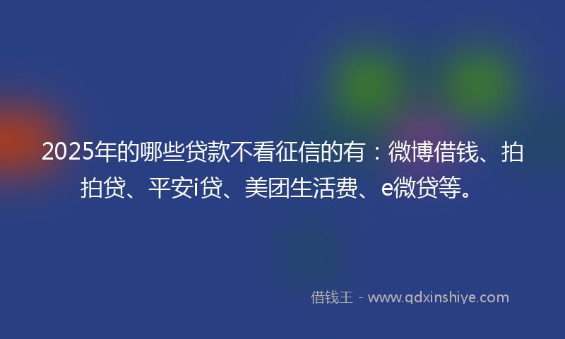 2025年的哪些贷款不看征信的有：微博借钱、拍拍贷、平安i贷、美团生活费、e微贷等。