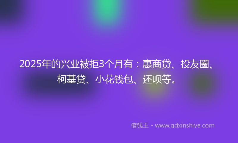 2025年的兴业被拒3个月有：惠商贷、投友圈、柯基贷、小花钱包、还呗等。