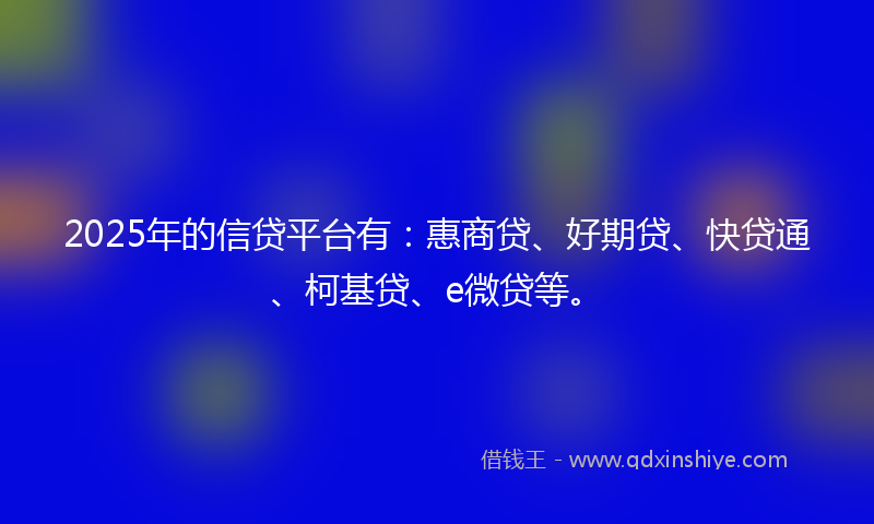 2025年的信贷平台有：惠商贷、好期贷、快贷通、柯基贷、e微贷等。