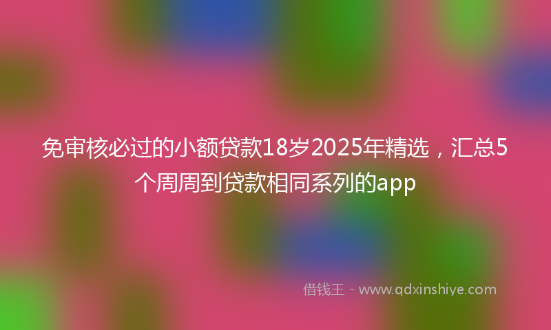 免审核必过的小额贷款18岁2025年精选，汇总5个周周到贷款相同系列的app