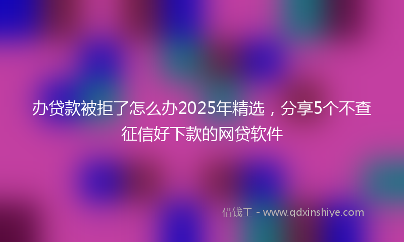 办贷款被拒了怎么办2025年精选，分享5个不查征信好下款的网贷软件