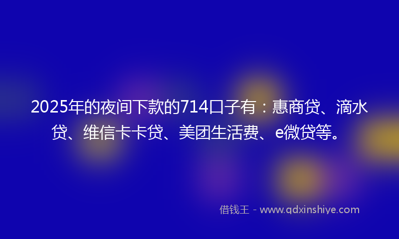 2025年的夜间下款的714口子有：惠商贷、滴水贷、维信卡卡贷、美团生活费、e微贷等。