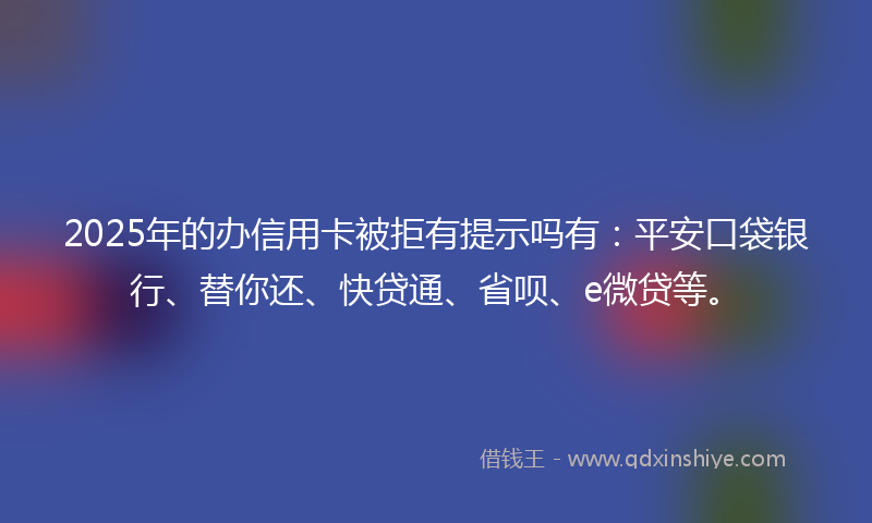 2025年的办信用卡被拒有提示吗有：平安口袋银行、替你还、快贷通、省呗、e微贷等。