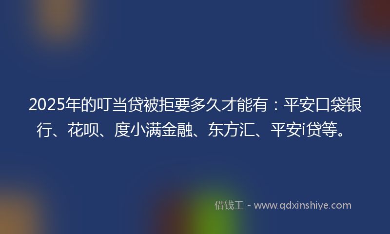 2025年的叮当贷被拒要多久才能有：平安口袋银行、花呗、度小满金融、东方汇、平安i贷等。