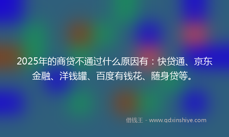 2025年的商贷不通过什么原因有：快贷通、京东金融、洋钱罐、百度有钱花、随身贷等。