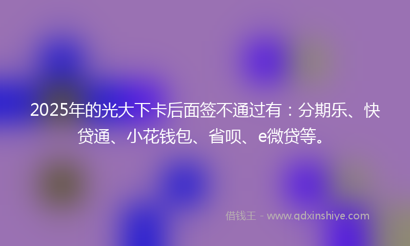 2025年的光大下卡后面签不通过有：分期乐、快贷通、小花钱包、省呗、e微贷等。