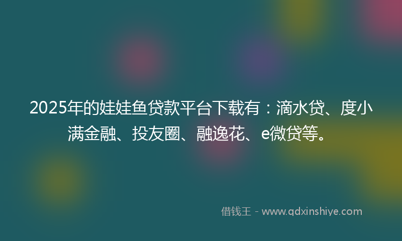 2025年的娃娃鱼贷款平台下载有：滴水贷、度小满金融、投友圈、融逸花、e微贷等。