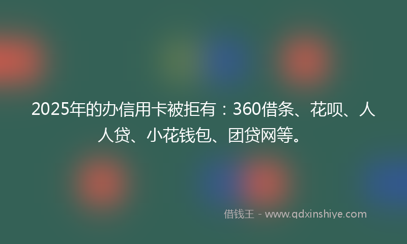 2025年的办信用卡被拒有：360借条、花呗、人人贷、小花钱包、团贷网等。