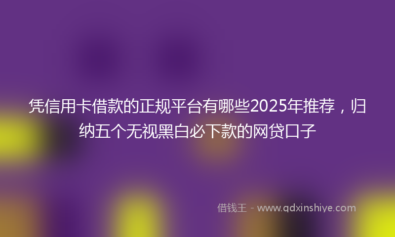 凭信用卡借款的正规平台有哪些2025年推荐，归纳五个无视黑白必下款的网贷口子