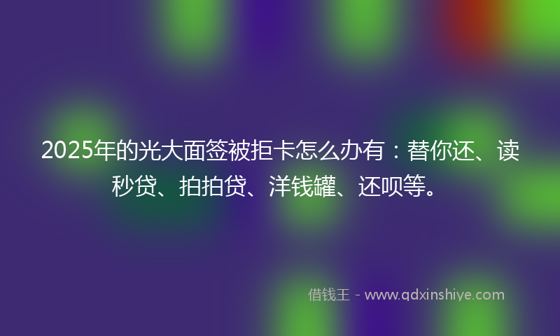 2025年的光大面签被拒卡怎么办有：替你还、读秒贷、拍拍贷、洋钱罐、还呗等。