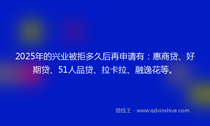 2025年的兴业被拒多久后再申请有：惠商贷、好期贷、51人品贷、拉卡拉、融逸花等。