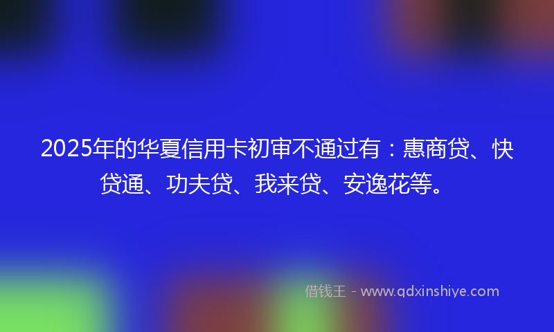 2025年的华夏信用卡初审不通过有：惠商贷、快贷通、功夫贷、我来贷、安逸花等。
