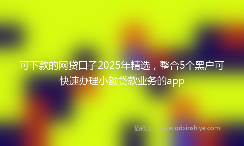 可下款的网贷口子2025年精选，整合5个黑户可快速办理小额贷款业务的app