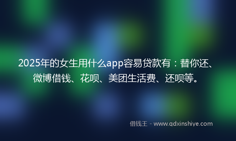 2025年的女生用什么app容易贷款有：替你还、微博借钱、花呗、美团生活费、还呗等。