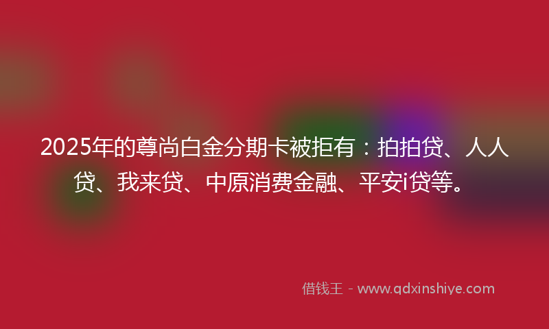 2025年的尊尚白金分期卡被拒有：拍拍贷、人人贷、我来贷、中原消费金融、平安i贷等。