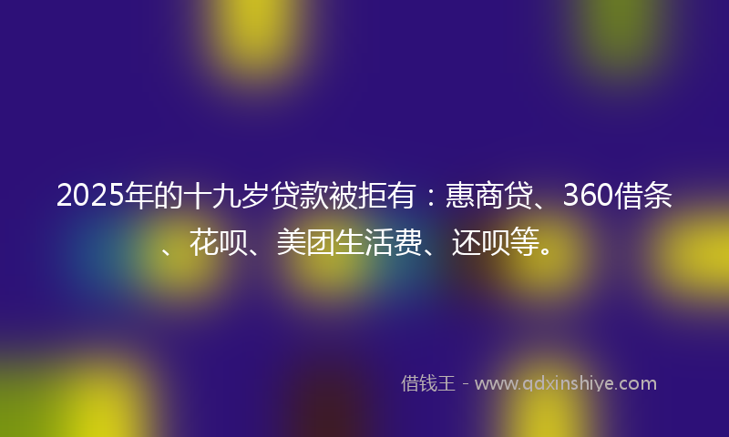 2025年的十九岁贷款被拒有：惠商贷、360借条、花呗、美团生活费、还呗等。
