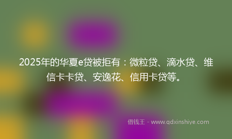 2025年的华夏e贷被拒有：微粒贷、滴水贷、维信卡卡贷、安逸花、信用卡贷等。